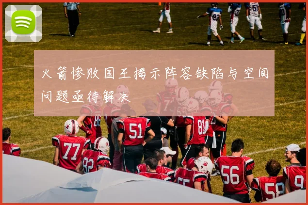 火箭惨败国王揭示阵容缺陷与空间问题亟待解决