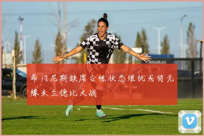 希门尼斯缺席合练状态堪忧或将无缘米兰德比大战