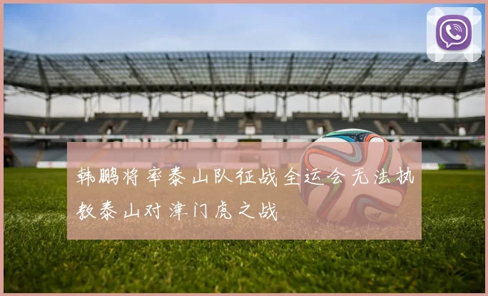 韩鹏将率泰山队征战全运会无法执教泰山对津门虎之战
