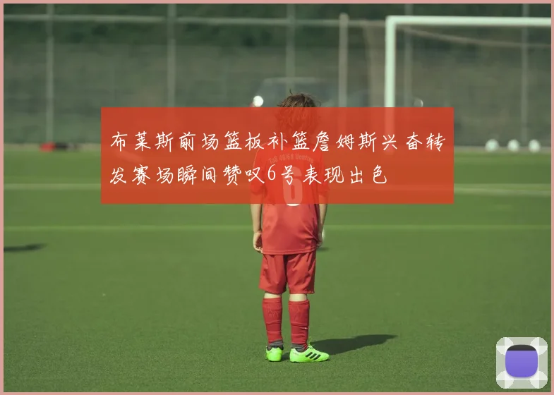 布莱斯前场篮板补篮詹姆斯兴奋转发赛场瞬间赞叹6号表现出色