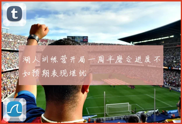 湖人训练营开局一周半磨合进度不如预期表现堪忧
