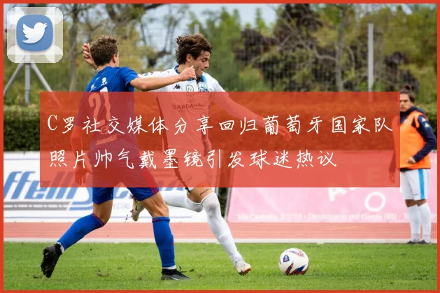C罗社交媒体分享回归葡萄牙国家队照片帅气戴墨镜引发球迷热议