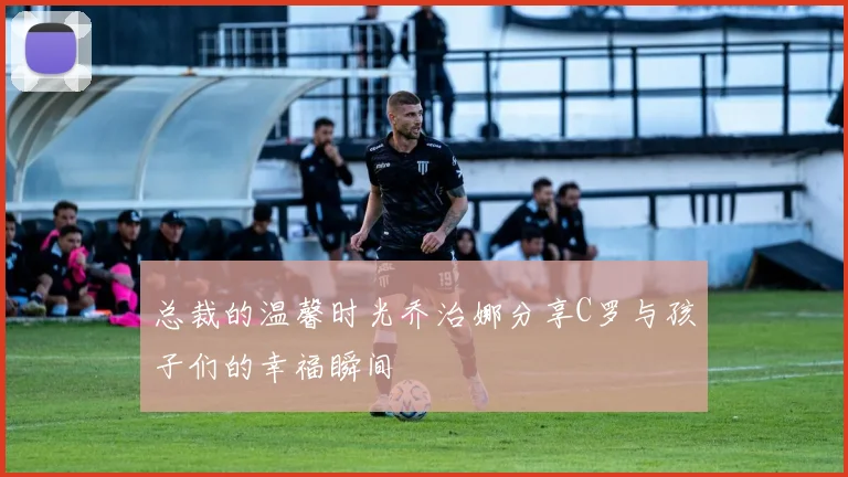 总裁的温馨时光乔治娜分享C罗与孩子们的幸福瞬间