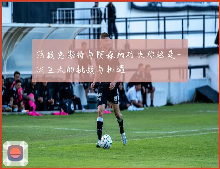范戴克期待与阿森纳对决称这是一次巨大的挑战与机遇