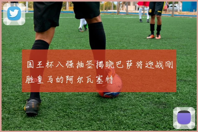 国王杯八强抽签揭晓巴萨将迎战刚胜皇马的阿尔瓦塞特