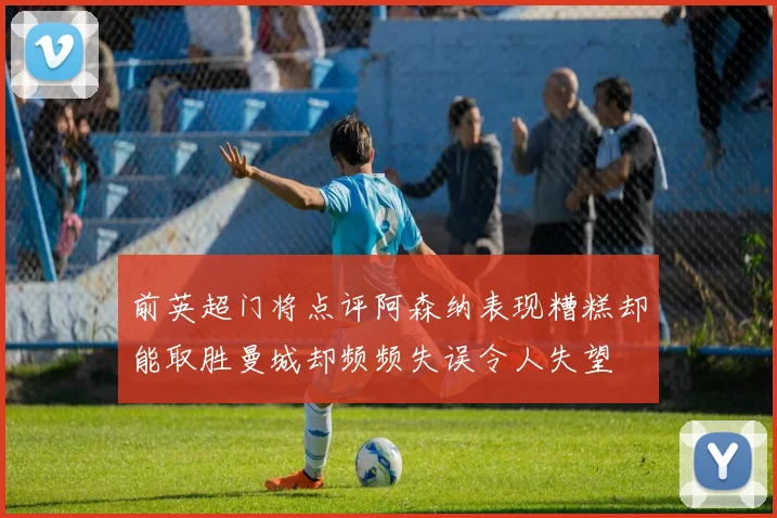 前英超门将点评阿森纳表现糟糕却能取胜曼城却频频失误令人失望