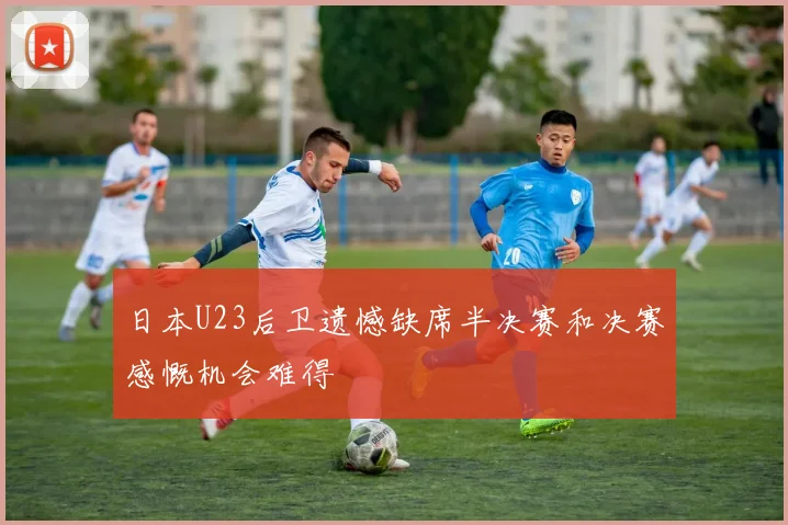日本U23后卫遗憾缺席半决赛和决赛感慨机会难得