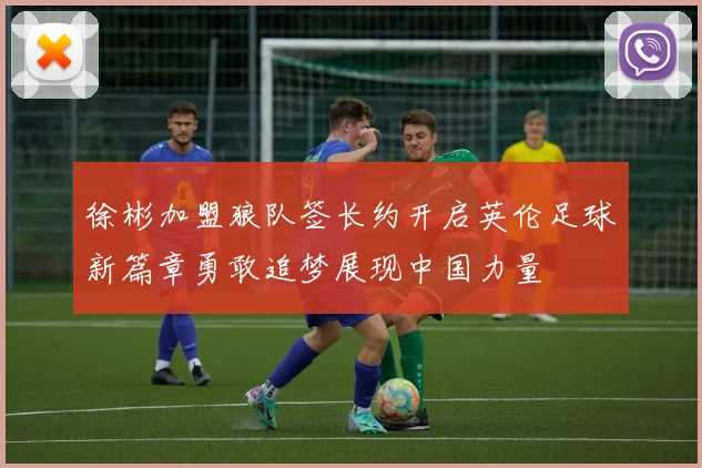 徐彬加盟狼队签长约开启英伦足球新篇章勇敢追梦展现中国力量