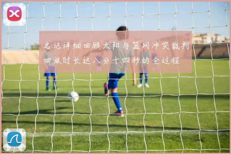 名记详细回顾太阳与篮网冲突裁判回放时长达八分十四秒的全过程