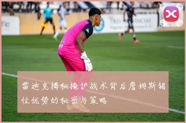 雷迪克揭秘掩护战术背后詹姆斯错位优势的秘密与策略