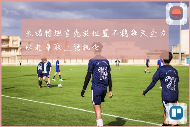 米诺特坦言先发位置不稳每天全力以赴争取上场机会