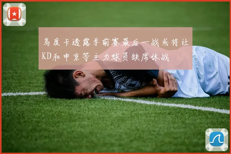 乌度卡透露季前赛最后一战或将让KD和申京等主力球员缺席休战