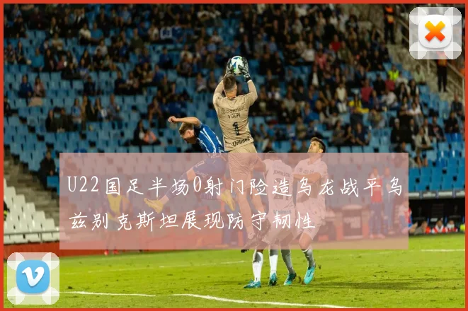 U22国足半场0射门险造乌龙战平乌兹别克斯坦展现防守韧性