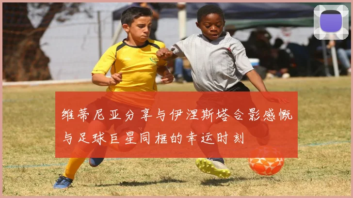 维蒂尼亚分享与伊涅斯塔合影感慨与足球巨星同框的幸运时刻
