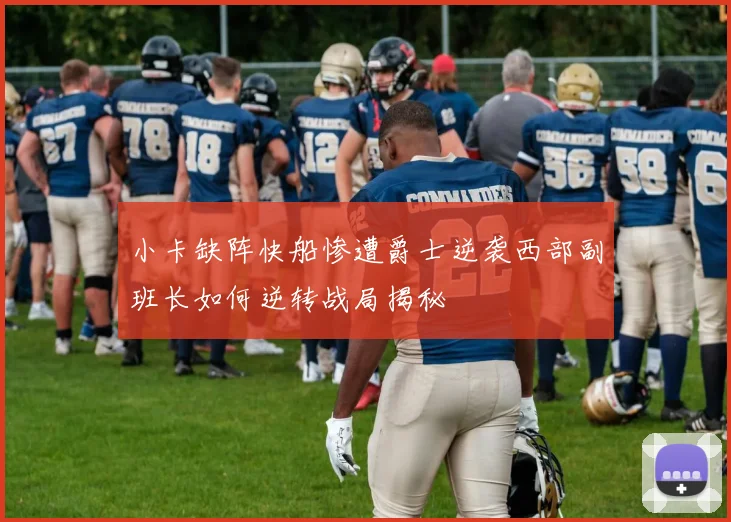 小卡缺阵快船惨遭爵士逆袭西部副班长如何逆转战局揭秘