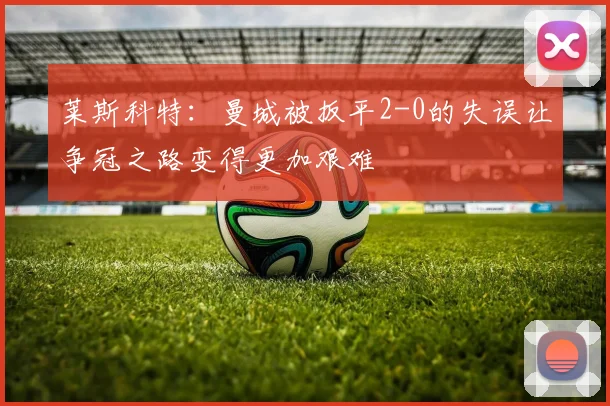莱斯科特：曼城被扳平2-0的失误让争冠之路变得更加艰难