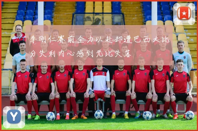李刚仁赛前全力以赴却遭巴西大比分失利内心感到无比失落