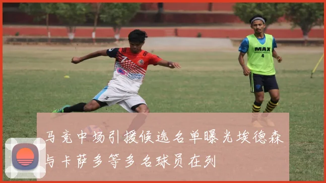 马竞中场引援候选名单曝光埃德森与卡萨多等多名球员在列