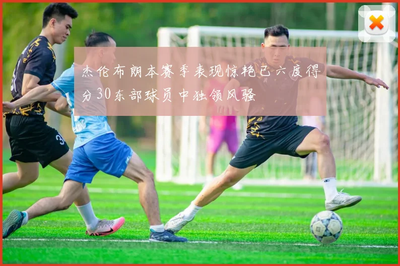 杰伦布朗本赛季表现惊艳已六度得分30东部球员中独领风骚